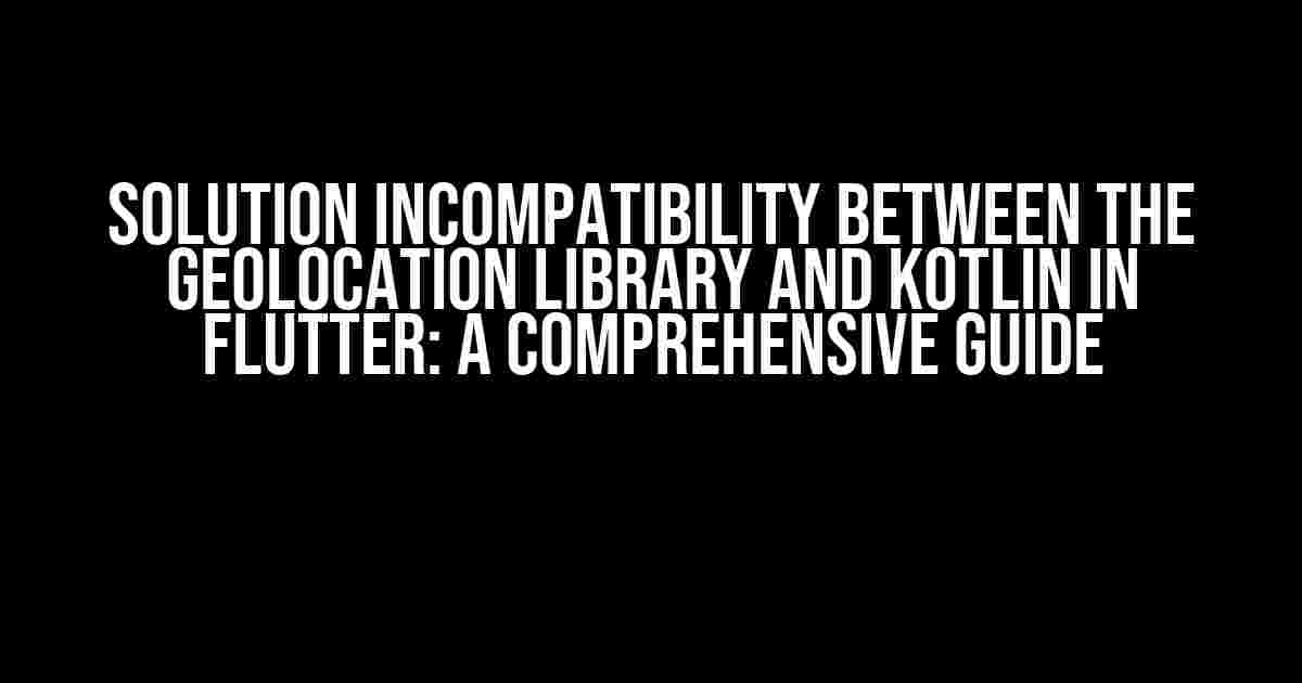 Solution Incompatibility between the geolocation library and kotlin in Flutter: A Comprehensive Guide